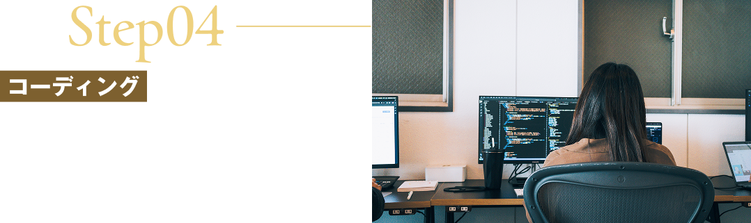 Step04/コーディング/品質スコアや表示速度を意識した、正確かつ軽量なコーディングを行います。スマホ・タブレット・PCなど、あらゆるデバイスで最適に表示されるレスポンシブ対応も行います。