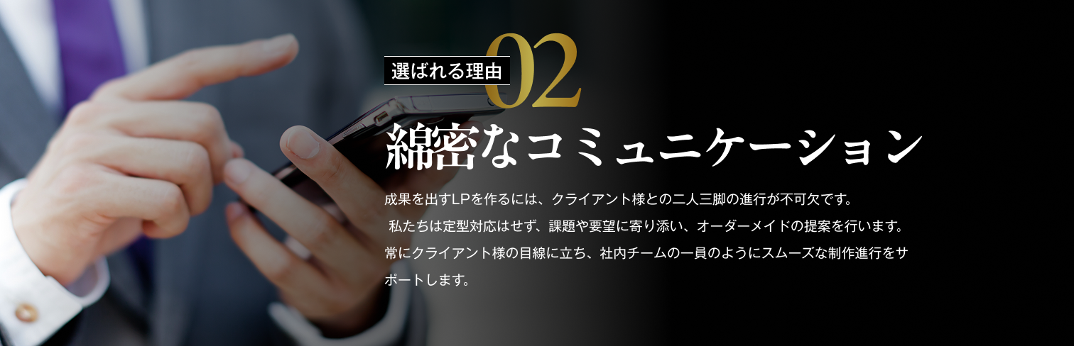 選ばれる理由02/綿密なコミュニケーション/成果を出すLPを作るには、クライアント様との二人三脚の進行が不可欠です。私たちは定型対応はせず、課題や要望に寄り添い、オーダーメイドの提案を行います。常にクライアント様の目線に立ち、社内チームの一員のようにスムーズな制作進行をサポートします。