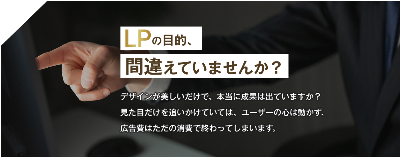 LPの目的、間違えていませんか？デザインが美しいだけで、本当に成果は出ていますか？見た目だけを追いかけていては、ユーザーの心は動かず、広告費はただの消費で終わってしまいます。